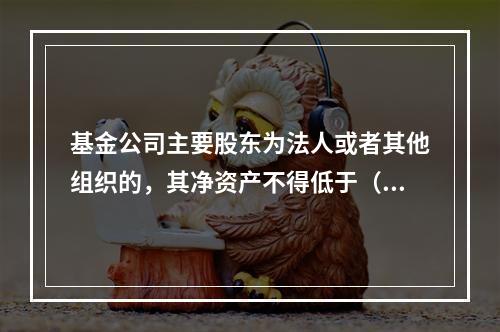 基金公司主要股东为法人或者其他组织的，其净资产不得低于（）。