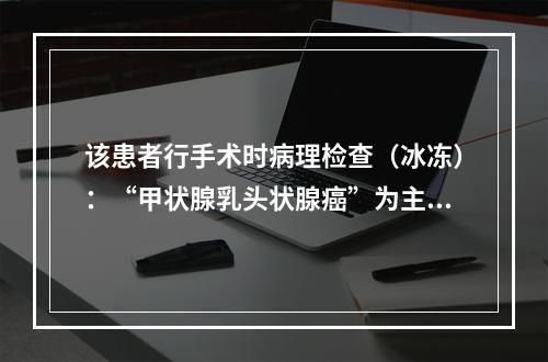 该患者行手术时病理检查（冰冻）：“甲状腺乳头状腺癌”为主，部