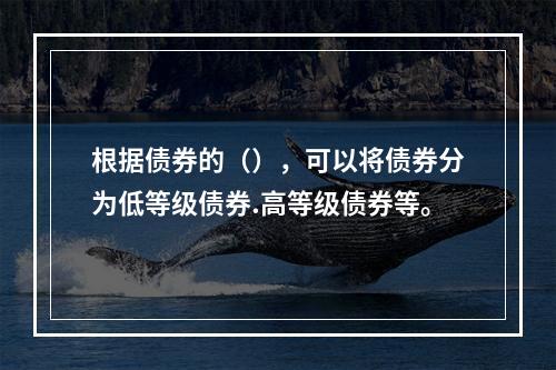 根据债券的（），可以将债券分为低等级债券.高等级债券等。