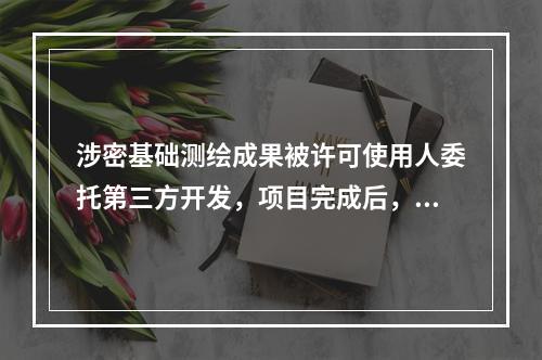 涉密基础测绘成果被许可使用人委托第三方开发，项目完成后，负