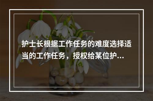 护士长根据工作任务的难度选择适当的工作任务，授权给某位护士，