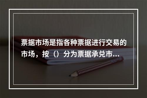 票据市场是指各种票据进行交易的市场，按（）分为票据承兑市场和