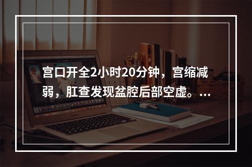 宫口开全2小时20分钟，宫缩减弱，肛查发现盆腔后部空虚。做阴