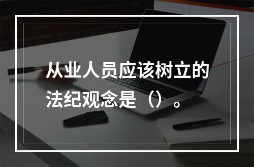 从业人员应该树立的法纪观念是（）。