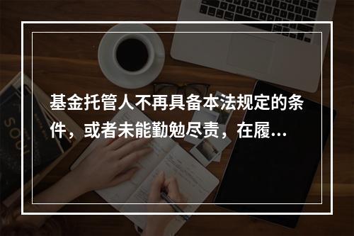 基金托管人不再具备本法规定的条件，或者未能勤勉尽责，在履行本