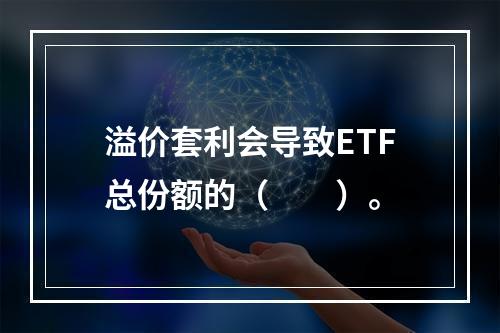 溢价套利会导致ETF总份额的（　　）。