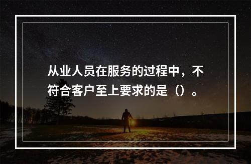 从业人员在服务的过程中，不符合客户至上要求的是（）。