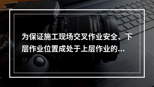 为保证施工现场交叉作业安全、下层作业位置成处于上层作业的坠落