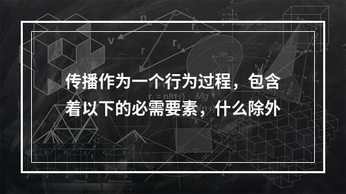 传播作为一个行为过程，包含着以下的必需要素，什么除外