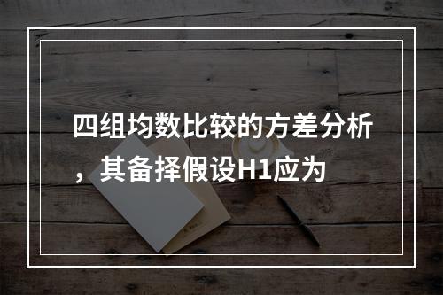 四组均数比较的方差分析，其备择假设H1应为