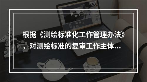 根据《测绘标准化工作管理办法》，对测绘标准的复审工作主体表