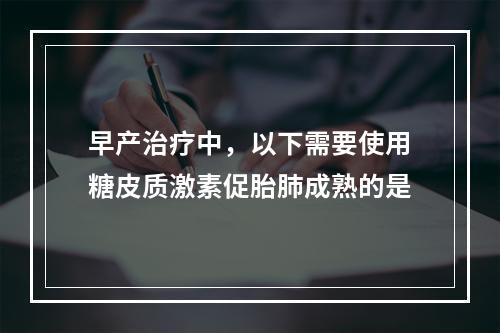 早产治疗中，以下需要使用糖皮质激素促胎肺成熟的是