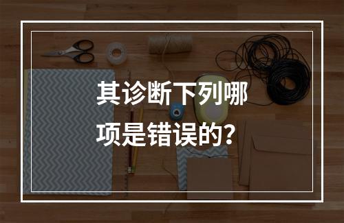 其诊断下列哪项是错误的？