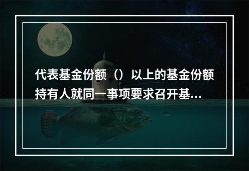 代表基金份额（）以上的基金份额持有人就同一事项要求召开基金份