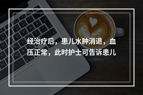 经治疗后，患儿水肿消退，血压正常，此时护士可告诉患儿