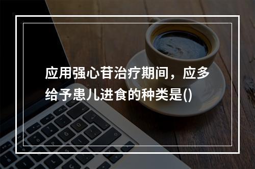 应用强心苷治疗期间，应多给予患儿进食的种类是()