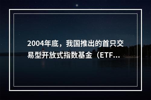 2004年底，我国推出的首只交易型开放式指数基金（ETF）是