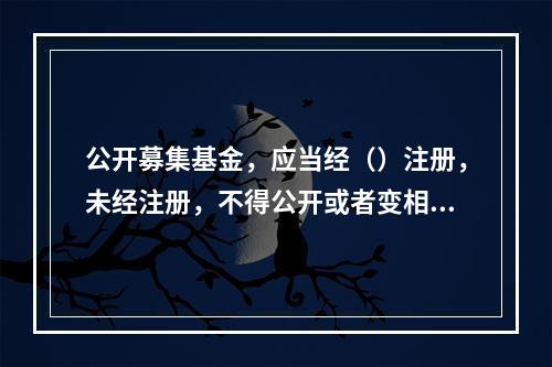 公开募集基金，应当经（）注册，未经注册，不得公开或者变相公开