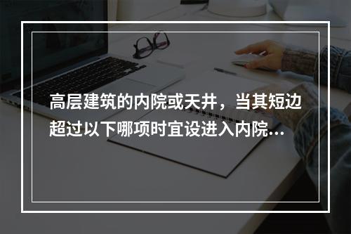 高层建筑的内院或天井，当其短边超过以下哪项时宜设进入内院或