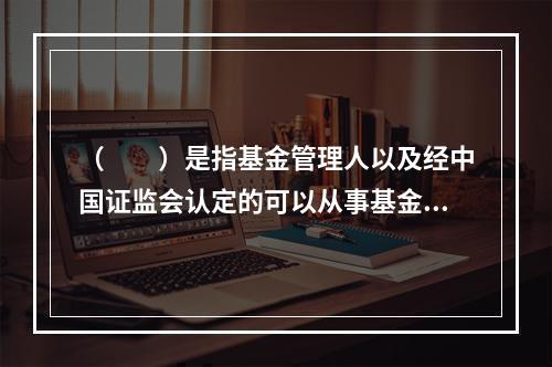 （　　）是指基金管理人以及经中国证监会认定的可以从事基金销售