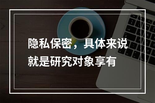 隐私保密，具体来说就是研究对象享有