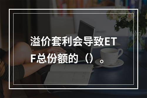 溢价套利会导致ETF总份额的（）。