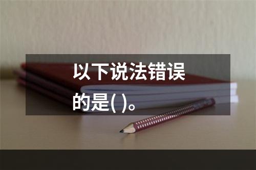 以下说法错误的是( )。