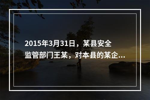 2015年3月31日，某县安全监管部门王某，对本县的某企业