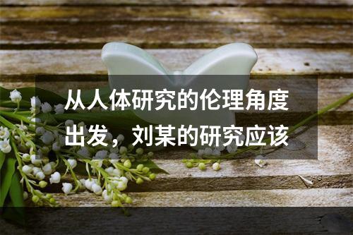 从人体研究的伦理角度出发，刘某的研究应该