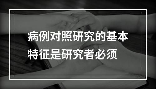 病例对照研究的基本特征是研究者必须