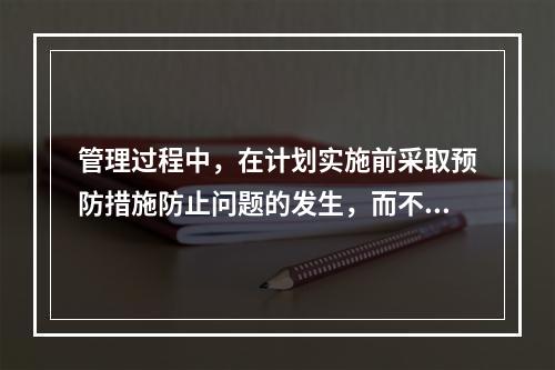 管理过程中，在计划实施前采取预防措施防止问题的发生，而不是在