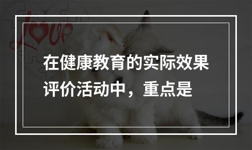 在健康教育的实际效果评价活动中，重点是