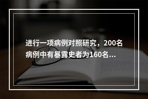 进行一项病例对照研究，200名病例中有暴露史者为160名，而