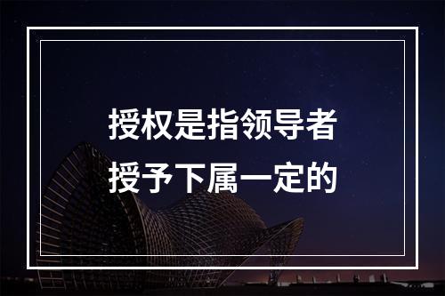 授权是指领导者授予下属一定的