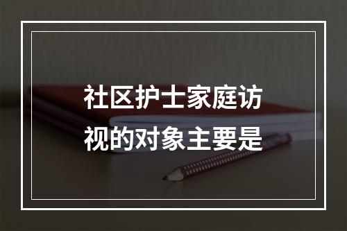 社区护士家庭访视的对象主要是