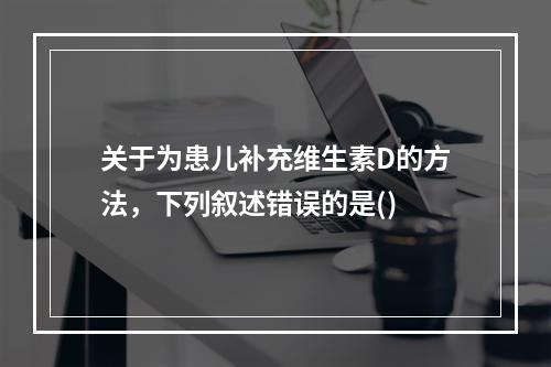 关于为患儿补充维生素D的方法，下列叙述错误的是()