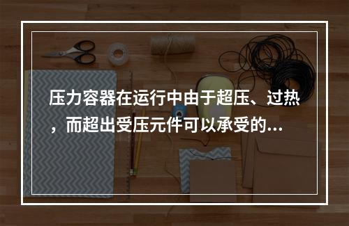 压力容器在运行中由于超压、过热，而超出受压元件可以承受的压力