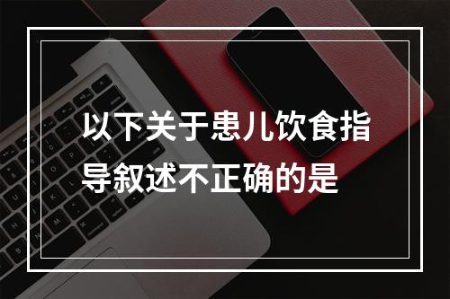 以下关于患儿饮食指导叙述不正确的是