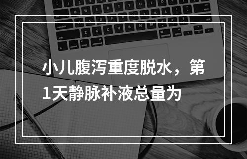 小儿腹泻重度脱水，第1天静脉补液总量为