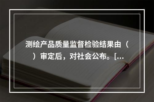 测绘产品质量监督检验结果由（　　）审定后，对社会公布。[2