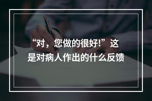 “对，您做的很好!”这是对病人作出的什么反馈