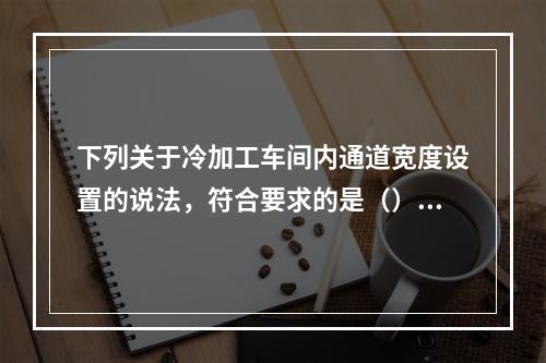 下列关于冷加工车间内通道宽度设置的说法，符合要求的是（）。