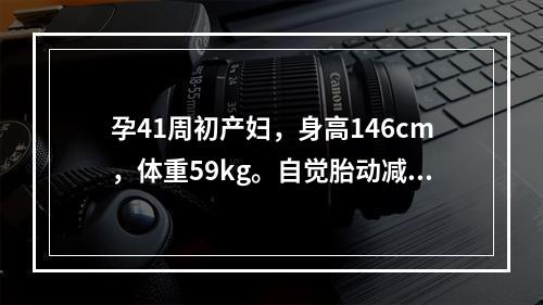 孕41周初产妇，身高146cm，体重59kg。自觉胎动减少3