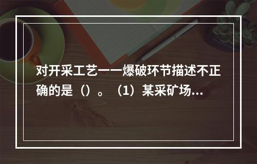 对开采工艺一一爆破环节描述不正确的是（）。（1）某采矿场爆破