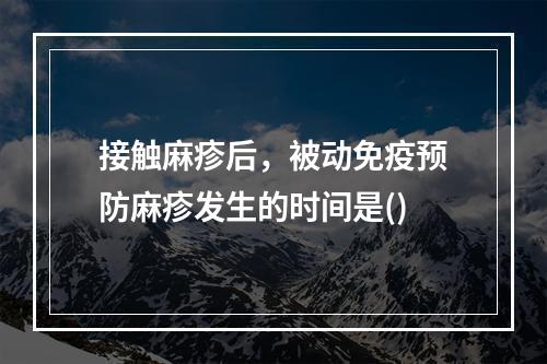 接触麻疹后，被动免疫预防麻疹发生的时间是()