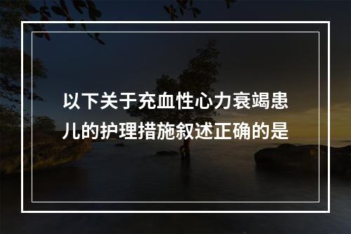 以下关于充血性心力衰竭患儿的护理措施叙述正确的是