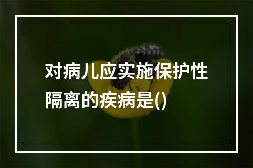 对病儿应实施保护性隔离的疾病是()