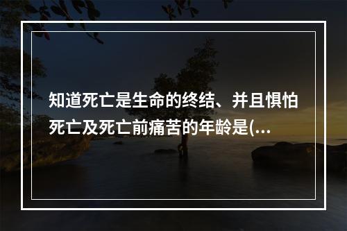 知道死亡是生命的终结、并且惧怕死亡及死亡前痛苦的年龄是()