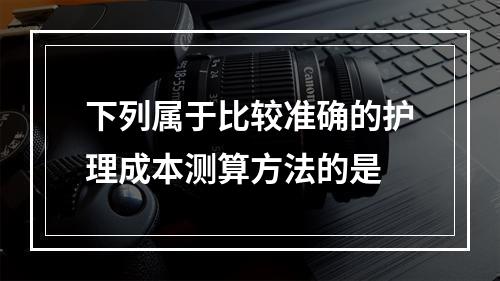 下列属于比较准确的护理成本测算方法的是