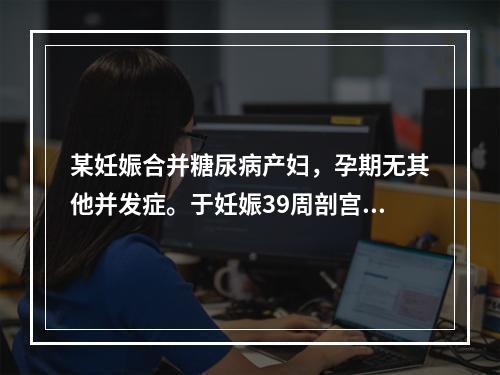 某妊娠合并糖尿病产妇，孕期无其他并发症。于妊娠39周剖宫产一